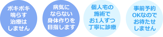 ボキボキ鳴らす治療はしません・病気にならない身体作りを目指します・個人宅の施術でお1人ずつ丁寧に診療・事前予約OKなのでお待たせしません